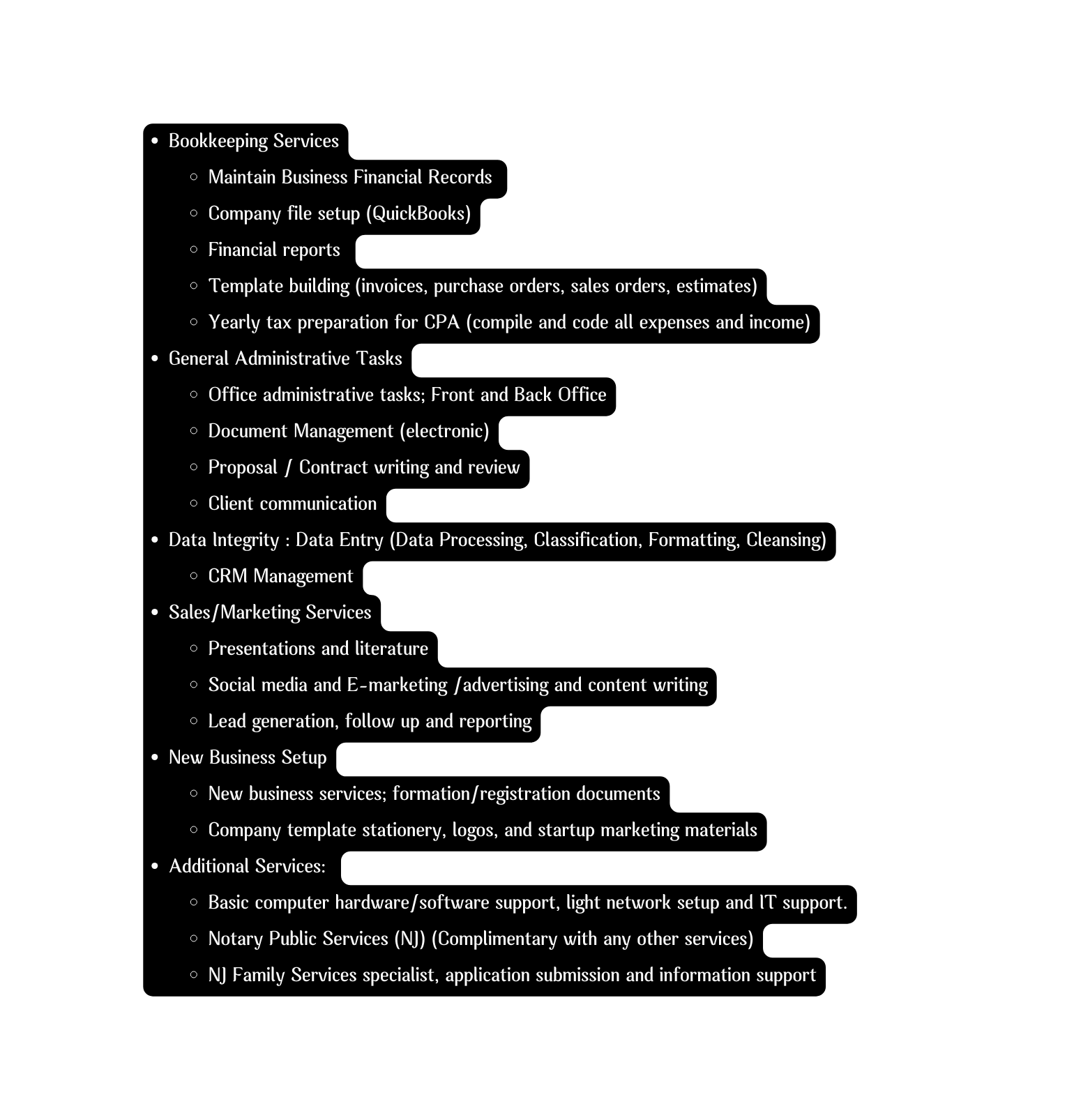Bookkeeping Services Maintain Business Financial Records Company file setup QuickBooks Financial reports Template building invoices purchase orders sales orders estimates Yearly tax preparation for CPA compile and code all expenses and income General Administrative Tasks Office administrative tasks Front and Back Office Document Management electronic Proposal Contract writing and review Client communication Data Integrity Data Entry Data Processing Classification Formatting Cleansing CRM Management Sales Marketing Services Presentations and literature Social media and E marketing advertising and content writing Lead generation follow up and reporting New Business Setup New business services formation registration documents Company template stationery logos and startup marketing materials Additional Services Basic computer hardware software support light network setup and IT support Notary Public Services NJ Complimentary with any other services NJ Family Services specialist application submission and information support